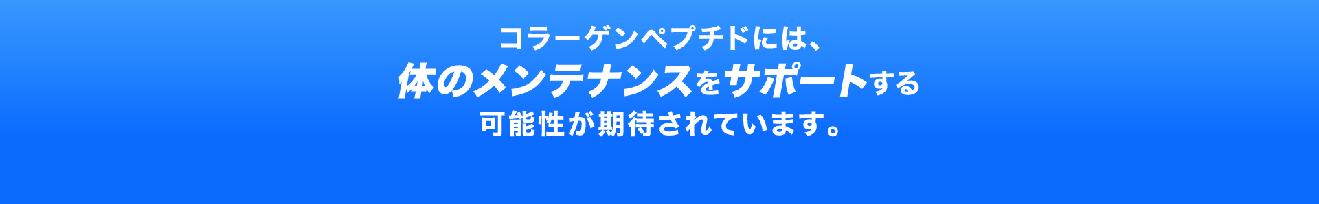 コラーゲンペプチドには、体のメンテナンスをサポートする可能性が期待されています。